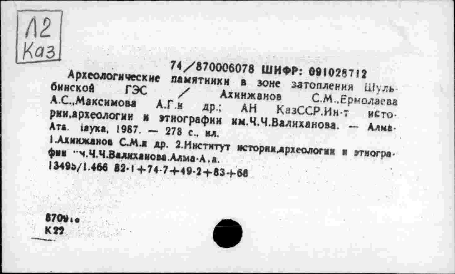 ﻿u	74/870006078 ШИФР: 081028712
Археологические памятники в зоне затопления Шуль бинской ГЭС / Ахннжаноа С.М .Ермолаева АС.,Максимова А.Г.и др.; АН КазССР.Инт исто-рии,археологии и этнографии км.Ч.Ч.Валиханова. — Алма Ата. іаука, 1987. — 278 с., вл.
I.Алимжанов С.Мл др. 2.Институт историидрхеологии в этнографии "ч.Ч.Ч.Валиханова.Алма-А.а.
І349Р/1.468 82-1+74 7+49-2+83+68
87091 а КП